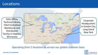 Locations
11
Sales Office,
Technical Library,
75ksf Centralized
Warehouse and
Distribution
Facility in Hopkins,
Minnesota
Corporate
Headquarters
in Garden City,
Long Island
New York
Operating from 2 locations to service our global customer base
NorcaTec LLC Confidential
 