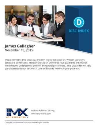 Copyright 2015 Innermetrix Incorporated • All rights reserved
James Gallagher
November 18, 2015
This Innermetrix Disc Index is a modern interpretation of Dr. William Marston's
behavioral dimensions. Marston's research uncovered four quadrants of behavior
which help to understand a person's behavioral preferences. This Disc Index will help
you understand your behavioral style and how to maximize your potential.
Anthony Robbins Coaching
www.tonyrobbins.com
 