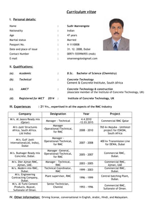 Curriculum vitae
I. Personal details:
Name : Sudir Mannengote
Nationality : Indian
Age : 47 years
Marital status : Married
Passport No. : H 1110008
Date and place of issue : 31. 12. 2008, Dubai
Contact Number : 00971-555996955 (mob)
E-mail : smannengote@gmail.com
II. Qualifications:
(a). Academic : B.Sc. Bachelor of Science (Chemistry)
(b). Technical : Concrete Technology
Cement & Concrete Institute, South Africa
(c). AMICT : Concrete Technology & construction
(Associate member of the Institute of Concrete Technology, UK)
(d). Registered for MICT 2014 : Institute of Concrete Technology, UK
III. Experiences : 21 Yrs., expertised in all the aspects of the RMC industry
Company Designation Year Project
M/s. Al Jassra Ready mix
(Qatar)
Manager - Technical
4.4.2010
-12.03.2015
Commercial RMC Qatar
M/s Jyoti Structures
Africa, South Africa.
(Jsl India)
Manager
-Operational/Technical,
for RMC
2008 – 2010
765 kv Majuba – Umfolozi
project for ESKOM,
South Africa
M/s. Gulf Jyoti
international(Jsl, India),
Dubai
Manager -
Operational/Technical,
for RMC
2007 - 2008
400 kv Transmission Line
for DEWA, Dubai
M/s. Bushager Ready mix
Concrete, Dubai.
Manager –General,
Operational/Technical,
for RMC
2005 - 2007
Commercial RMC,
Dubai.
M/s. Dier Ajman RMC,
Ajman, UAE.
Manager - Technical,
RMC
2003 - 2005
Commercial RMC,
Ajman, UAE
M/s. Modern mix RMC,
Dubai.
Technical Coordinator,
RMC
1999 - 2003
Commercial RMC,
Dubai.
M/s. Engineering
Contracting Company,
Dubai.
Plant supervisor, RMC
1996 - 1999
Central batching Plant,
Dubai.
M/s. Al Turki Cement
Products, Muscat,
Sultanate of Oman.
Senior Technician,
Chemist 1993 - 1996
Commercial RMC,
Sultanate of Oman.
IV. Other information: Driving license, conversational in English, Arabic, Hindi, and Malayalam.
 