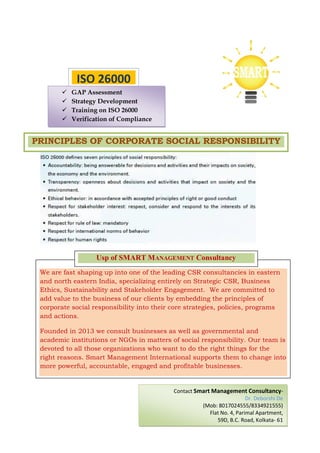 We are fast shaping up into one of the leading CSR consultancies in eastern
and north eastern India, specializing entirely on Strategic CSR, Business
Ethics, Sustainability and Stakeholder Engagement. We are committed to
add value to the business of our clients by embedding the principles of
corporate social responsibility into their core strategies, policies, programs
and actions.
Founded in 2013 we consult businesses as well as governmental and
academic institutions or NGOs in matters of social responsibility. Our team is
devoted to all those organizations who want to do the right things for the
right reasons. Smart Management International supports them to change into
more powerful, accountable, engaged and profitable businesses.
Usp of SMART MANAGEMENT Consultancy
ISO 26000
GAP Assessment
Strategy Development
Training on ISO 26000
Verification of Compliance
PRINCIPLES OF CORPORATE SOCIAL RESPONSIBILITY
Contact Smart Management Consultancy-
Dr. Deborshi De
(Mob: 8017024555/8334921555)
Flat No. 4, Parimal Apartment,
59D, B.C. Road, Kolkata- 61