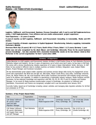 Subha Banerjee Email: subha1500@gmail.com
Mobile: +44 74664 67163 (Cambridge)
Page 1 of 7
Logistics, Fulfilment and Procurement Business Process Consultant with 5 end to end SAP implementations
onsite, 1 SAP implementation from offshore and one onsite enhancement project experience
Total Experience – 21 years 3 months
9 years 0 months as SAP Logistics, Fulfilment and Procurement Consulting in Automobile, Media and EPC
domain.
12 years 3 months of domain experience in Capital Equipment Manufacturing Industry supplying Automobile
Customers Globally
Overseas Work Exp (9 years): UK 4 1/2 Years, South Africa 2 Years, Dubai 1 1/2 years, Germany 1 year
Subha was not only recognised by his client Nissan and Cambridge University Press for his sound business
process knowledge , but also awarded ACE ( Associate Consistently excel) as he was always rated as Star
Performer in his current organisation for last 7 years since 2009.
Summary of Experience
Subha Banerjee is a SAP Logistics and Procurement Solution Architect in SAP Practice Group at Tech Mahindra (Formerly
Mahindra Satyam and Satyam). He has 21 years of experience out of which since last 9 years, he has been in SAP field.
He comes with a strong manufacturing industry experience of 12 years in Ipsen International Gmbh, Germany. In SAP
field, he has worked in different roles in multiple countries as Solution Architect, Integration Lead, Subject Matter
Expert, Project Manager and Functional Consultant.
He has demonstrated great subject matter expertise and business process design skills during his engagement across
world with organizations like Birds Eye and Iglo UK, ARG Dubai, Nissan South Africa, Sony India, Cambridge University
Press, UK, Nissan Motors UK. His cross functional skill to other functional and technical SAP modules brings enormous
value to his delivery and capability. In addition to specializing in Automobile industry solutions, Media Solutions and EPC
processes, he has extensive knowledge and experience with MM, SD, PS, PP, PM, FI and CO modules and Solution
Manager. In his recent IS Media business transformation project in Cambridge, his solutions to Fulfilment and
distribution, Procurement and Finance are recognized, accepted and in use successfully since January 2013.
Currently Subha, based out of Cambridge is leading cutover activities and managing data migration activities for UK Roll
out scheduled on 9th Nov.
Summary of key Project Based Roles:
Role Organization Technology Client Period
CUP Global Fulfilment
UK Launch Cutover
Lead and Data
Migration Manager
Tech Mahindra ECC+IS
Media+Legacies+CRM
Cambridge University
Press, Cambridge, UK
July 16 till date (Onsite-
Cambridge UK)
CUP Global Fulfilment
UK Launch Distribution
and Supply Chain Lead
and UAT Manager
Tech Mahindra ECC+IS
Media+Legacies+CRM
Cambridge University
Press, Cambridge, UK
Mar 16 till Jun 16
(Onsite-Cambridge UK)
 