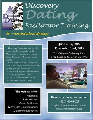 June 2 - 5, 2015 December 1 - 4, 2015 
Wise Women Gathering Place 2482 Babcock Rd, Green Bay, Wis. 
This training is for: 
Advocates 
Social workers 
Group facilitators 
Moms, dads, aunties, uncles 
...Everyone can benefit 
Discovery Dating is a tool that de- velops healthy relationship skills, which leads to preventing teen preg- nancy, domestic violence and sexual assault. 
Learn the Discovery Dating curric- ulum in this highly interactive four-day training that can be used in: 
 middle & high school classrooms 
 youth groups and clubs 
 parent education workshops 
 support groups and more. 
Reserve your space today! 
(920) 490-0627 
Registration information online: 
www.wisewomengp.org 
Facilitator Training 
Discovery 
Dating 
It’s not just about dating!  