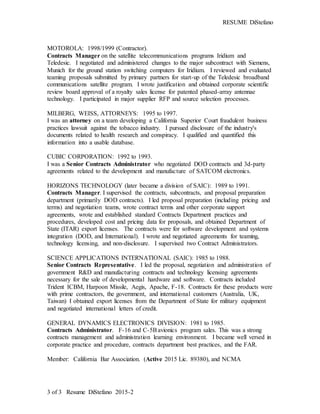 RESUME DiStefano
3 of 3 Resume DiStefano 2015-2
MOTOROLA: 1998/1999 (Contractor).
Contracts Manager on the satellite telecommunications programs Iridium and
Teledesic. I negotiated and administered changes to the major subcontract with Siemens,
Munich for the ground station switching computers for Iridium. I reviewed and evaluated
teaming proposals submitted by primary partners for start-up of the Teledesic broadband
communications satellite program. I wrote justification and obtained corporate scientific
review board approval of a royalty sales license for patented phased-array antennae
technology. I participated in major supplier RFP and source selection processes.
MILBERG, WEISS, ATTORNEYS: 1995 to 1997.
I was an attorney on a team developing a California Superior Court fraudulent business
practices lawsuit against the tobacco industry. I pursued disclosure of the industry's
documents related to health research and conspiracy. I qualified and quantified this
information into a usable database.
CUBIC CORPORATION: 1992 to 1993.
I was a Senior Contracts Administrator who negotiated DOD contracts and 3d-party
agreements related to the development and manufacture of SATCOM electronics.
HORIZONS TECHNOLOGY (later became a division of SAIC): 1989 to 1991.
Contracts Manager. I supervised the contracts, subcontracts, and proposal preparation
department (primarily DOD contracts). I led proposal preparation (including pricing and
terms) and negotiation teams, wrote contract terms and other corporate support
agreements, wrote and established standard Contracts Department practices and
procedures, developed cost and pricing data for proposals, and obtained Department of
State (ITAR) export licenses. The contracts were for software development and systems
integration (DOD, and International). I wrote and negotiated agreements for teaming,
technology licensing, and non-disclosure. I supervised two Contract Administrators.
SCIENCE APPLICATIONS INTERNATIONAL (SAIC): 1985 to 1988.
Senior Contracts Representative. I led the proposal, negotiation and administration of
government R&D and manufacturing contracts and technology licensing agreements
necessary for the sale of developmental hardware and software. Contracts included
Trident ICBM, Harpoon Missile, Aegis, Apache, F-18. Contracts for these products were
with prime contractors, the government, and international customers (Australia, UK,
Taiwan) I obtained export licenses from the Department of State for military equipment
and negotiated international letters of credit.
GENERAL DYNAMICS ELECTRONICS DIVISION: 1981 to 1985.
Contracts Administrator. F-16 and C-5Bavionics program sales. This was a strong
contracts management and administration learning environment. I became well versed in
corporate practice and procedure, contracts department best practices, and the FAR.
Member: California Bar Association. (Active 2015 Lic. 89380), and NCMA
 