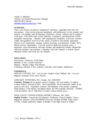 RESUME DiStefano
1 of 3 Resume DiStefano 2015-2
Charles E. DiStefano
Attorney & Contracts/Procurement Manager
480-993-8071 cell-text
distefano.charles@gmail.com email
SUMMARY
I have over 20 years of contracts management experience, supporting both sales and
procurement. I have led the proposal, negotiation, and definitization of new contracts and
projects. I am familiar with development, production, services, software and IT contracts
of all types: FAR, DOD, State, Local, Education, commercial, and international (ITAR,
and global outsourcing). I interface with organizational disciplines at all levels and have
written and negotiated terms for a wide variety of contracts and strategic agreements
(Service Level Agreements, teaming, software licensing, non-disclosure, reseller, BOA,
Master Services Agreements). I am well versed in intellectual property issues. I
appreciate a team environment and enjoy forming and maintaining trusting relationships
with team members and customers. I substitute teach and volunteer at Arizona Desert
Botanical Garden, and Circle the City Hospital.
EDUCATION
Juris Doctor - University of San Diego
Bachelor of Arts - Loyola University
Diploma - Brophy College Prep Phoenix
Continuing education in law, contracts, education, and computer applications.
EXPERIENCE
SPECIAL COUNSEL, INC. I am an active member of the California Bar. I am on a
litigation document review team. Present.
LIMELIGHT NETWORKS, INC. (Tempe, AZ): 2008/2009.
Contracts Manager for an internet services company. The core business is a global
Content Delivery Network (CDN). I had responsibility for all contractual matters in the
quote-to-cash cycle. I negotiated contracts with hundreds of the premier companies
doing business on the internet and helped initiate the GSA Schedule (Revenue ~ $200M).
I was the primary “go-to” individual to resolve contract-related issues.
DEER VALLEY UNIFIED SCHOOL DISTRICT (Phoenix, AZ): 2006.
English Teacher. I passed the AZ Educator’s Proficiency Exam in English. I have a
fingerprint clearance card (#2616020587) from the AZ Dept of Public Safety issued
6/15/06. I taught sophomore English at Boulder Creek High School in Anthem.
 