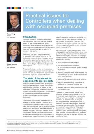16 australian insolvency journal I january > march 2012
Practical issues for
Controllers when dealing
with occupied premises
Introduction
The rising number of insolvency practitioners
being appointed specifically over real property
assets, or over companies whose primary
business is property development/management
means practitioners are dealing with an increasing
volume of issues involving tenants and other
occupiers of property.
More often than not, a pragmatic approach
is required to maximise the outcome for the
stakeholders, particularly the mortgagee whose
interests the appointee has been entrusted to
protect, notwithstanding that the appointee may
have a range of legal and contractual options at
their disposal.
This article looks at a number of the situations
insolvency practitioners appointed over property
assets may face, and the possible approaches the
practitioner might take to deal with them.1
The state of the market for
appointments over property
Anecdotal evidence shows that in recent years
there has been a growing number of Controllers
and Managing Controllers (ie, Agents for the
Mortgagee in Possession, Receivers under real
property mortgages, and Receivers and Managers
of corporations) appointed over properties,
property portfolios and property-related
businesses.
This increase in activity has been attributed to
a variety of causes, however, a common factor
underlying many insolvency appointments has
been unacceptably high ‘loan to value ratios’ (LVR)
as a result of depreciating real property values. In
addition, borrowers have been unable to service
high levels of debt as cash flows dry up due to
an inability to get developments / sub-divisions to
an appropriate stage of completion for secondary
sales. This situation has become somewhat of a
vicious cycle, as many developers believe they
can increase borrowings to implement their
development strategies, however their financier
shows no appetite to accede to such proposals
due to increasing LVRs.
As noted above, it may have been some time
since practitioners have been faced with as many
purely property-related appointments. Examples
of issues involving the occupation of mortgaged
property, which is often continuing at the time of
appointment, include:
w	 taking possession of the property;
w	 unauthorised tenants or residents
(ie, occupation with no formal lease or tenancy
agreement);
w	 letting or sub-letting of the property where the
mortgagee has no notice or has not consented
to the lease/sub-lease;
w	 residential occupants of commercial buildings;
w	 directors or related parties in residence or
occupation of mortgaged property; and
w	 business operations being conducted from the
mortgaged property.
The issue for the practitioner is what to do
about the occupying party now that he or she
is personally responsible for the maintenance
of the property and setting the strategy to
maximise its realisable value. In many of
the examples above, the preferred option is
usually to evict the unauthorised or unwanted
occupier as soon as possible. This facilitates
a more orderly presentation of the property
to prospective purchasers and is generally
preferred by the agents engaged to manage the
sale. However, immediate eviction is not always
possible, or practical, so alternate solutions may
need to be found.
Michael Fung
Partner,
PwC Australia
Melissa Humann
Director,
PwC Australia
1 We have not sought to provide any specific analysis of relevant State based legislation that will apply. Rather, we have sought to consider some of the
practical ways that problems might be dealt with as they arise. Any Controller needs to be particularly cognisant of the overriding obligations under the
Corporations Act 2001 (Cth), in particular, s 420A.
feature
 