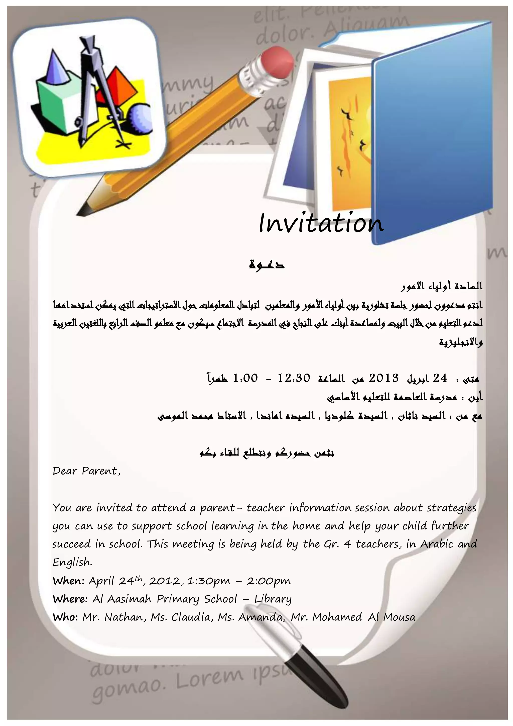 Invitation
دعــوة
االمور أولياء السادة
والمعلمين األمورأولياءبين تشاوريةجلسةلحضور مدعوون انتملتبادلالمعلوماتاستخدامهايمكنالتياالستراتيجاتحول
العربيةباللغتينالرابعالصفمعلمو مع سيكوناالجتماع المدرسةفي النجاحعلى أبنكولمساعدةالبيتخاللمن التعليملدعم
واالنجليزية
: متى24ابريل2013الساعة من12:30-1:00ظهرا
للتعليم العاصمة مدرسة : أيناألساسي
الموسى محمد االستاذ , اماندا السيده , كلوديا السيدة , ناثان السيد : من مع
بكم للقـاء ونتطلع حضوركم نثمن
Dear Parent,
You are invited to attend a parent- teacher information session about strategies
you can use to support school learning in the home and help your child further
succeed in school. This meeting is being held by the Gr. 4 teachers, in Arabic and
English.
When: April 24th, 2012, 1:30pm – 2:00pm
Where: Al Aasimah Primary School – Library
Who: Mr. Nathan, Ms. Claudia, Ms. Amanda, Mr. Mohamed Al Mousa
Your attendance would be greatly appreciated. We are looking forward to
meeting with you.