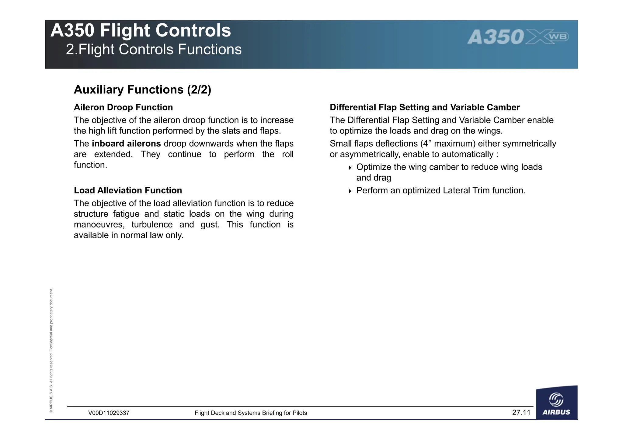 ©
AIRBUS
S.A.S.
All
rights
reserved.
Confidential
and
proprietary
document.
27.11
V00D11029337 Flight Deck and Systems Briefing for Pilots
A350 Flight Controls
2.Flight Controls Functions
Auxiliary Functions (2/2)
Aileron Droop Function
The objective of the aileron droop function is to increase
the high lift function performed by the slats and flaps.
The inboard ailerons droop downwards when the flaps
are extended. They continue to perform the roll
function.
Load Alleviation Function
The objective of the load alleviation function is to reduce
structure fatigue and static loads on the wing during
manoeuvres, turbulence and gust. This function is
available in normal law only.
Differential Flap Setting and Variable Camber
The Differential Flap Setting and Variable Camber enable
to optimize the loads and drag on the wings.
Small flaps deflections (4° maximum) either symmetrically
or asymmetrically, enable to automatically :
 Optimize the wing camber to reduce wing loads
and drag
 Perform an optimized Lateral Trim function.
 