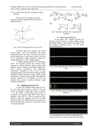 Pardeep Singh Virk et al. Int. Journal of Engineering Research and Application www.ijera.com
Vol. 3, Issue 5, Sep-Oct 2013, pp.01-03
www.ijera.com 2 | P a g e
• In var control mode (the SVC susceptance is kept
constant)
When the SVC is operated in voltage
regulation mode, it implements the following V-I
characteristic [6].
Fig 2. The V-I Characteristics Curve of SVC.
Electrical loads both generate and absorb
reactive power. Since the transmitted load varies
significantly from one hour to another, the reactive
power equilibrium in a grid varies as well. The result
can be undesirable voltage amplitude variations, a
voltage depression, or even a voltage collapse.
A rapidly operating Static Var Compensator
(SVC) can regularly provide the reactive power
necessary to control dynamic voltage swings under
different system conditions and thereby improve the
power system transmission and distribution
performance. Installing an SVC at one or more
appropriate points in the network will enhance transfer
capability through improved voltage stability, while
maintaining a smooth voltage profile under different
network conditions [7]. In addition, an SVC can
diminish active power oscillations through voltage
amplitude modulation.
IV. MODELLING OF SVC
To show the stability improvement by SVC
in a two area power system, a model of two area
system is designed in MATLAB as shown in Figure
3.. In this model a 1000 MW power plant-1 is
connected with another 5000 MW power plant-2
through a long 500 kV, 700 km transmission line.
Both the plants are supplying the power to loads
connected. Here two different loads are connected at
bus B1 and B3 of the system [8]. A stop block is used
to stop the simulation.
Fig 3. Simulation of Static Var Compensator in
Simulink.
V. SIMULATION RESULTS
In this paper SVC regularly provides the
necessary reactive power to control voltage swings
and thereby improves transmission perfrormance [9].
The resultant simulation curves of the above
MATLAB model are :
Fig 4. Rotor angle difference with SVC and without
SVC.
Fig 5. Simulation curves of V(pu), P(MW) and
Q(MVAr).
Fig 6. Simulation curves of Rotor angle difference,
line active power, line reactive power and rotor speed.
 