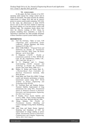 Pardeep Singh Virk et al. Int. Journal of Engineering Research and Application www.ijera.com
Vol. 3, Issue 5, Sep-Oct 2013, pp.01-03
www.ijera.com 3 | P a g e
VI. CONCLUSION
In this paper, the basic structure of an SVC
operating under typical bus voltage control and its
model are described. This paper presents the stability
improvement of voltage level and real & reactive
power in a power system model containing SVC [10].
In this study, the effectiveness of shunt FACTS
devices such as SVC has been studied in improving
the system stability of a two-area power system with
different loads. The simulation results shown here
show the effective working of SVC. Hence by
properly modelling these controllers, it would be
interesting to determine any other possible advantage
of these controllers in power system stability studies.
REFERENCES
[1] Atef Aly El-Emary, “Effect of static VAR
compensator upon synchronizing Torque
coefficient.” Electric Machines and Power
Systems 25:371-386, 1977.
[2] IEEE TASK FORCE: ‟ Proposed Terms and
Definitions for Flexible AC Transmission
Systems (FACTS)”, IEEE Trans. On Power
Delivery, vol.12, No.4, 2005.
[3] N. Hingorani, ―FACTS — Flexible ac
transmission systems,‖ in Proc. IEE5th Int.
Conf. AC DC Transmission, London, U.K.,
1991, Conf. Pub. 345, pp. 1–7.
[4] N. G. Hingorani and L. Gyugyi,
Understanding FACTS: Concepts and
Technology of Flexible AC Transmission
Systems. New York: Wiley, 2000, vol. I
[5] Mathur, R. Mohan and Varma, Rajiv K.,
―Thyristor-Based Facts Controllers for
Electrical Transmission Systems‖ , John
Wiley & Sons.
[6] Nang Sabai, and Thida Win (2008) “Voltage
control and dynamic performance of power
transmission system using SVC” World
Academy of Science, Engineering and
Technology 42 Pp. 425-429.
[7] Dr. Tarlochan Kaur and Sandeep Kakran,
Transient Stability Improvement of long
transmission line using SVC, International
Joural of Advanced research in Electrical,
Electronics and Instrumentation Enginering,
Oct 2012, Vol.1, Issue 4.
[8] P. Kundur, Power System Stability and
Control, EPRI Power System Engineering
Series, New York, McGraw-Hill Inc, 1994.
[9] Zhang, Rehtanz, Pal, Flexible AC
Transmission Systems, Modelling and
Control (Springer-Verlag Berlin Heidelberg,
2006).
[10] Amit Garg and Sanjai Kumar Agarwal,
Modeling and Simulation of SVC for
improvement of voltage stability in power
system, International Journal of Electronics
Communication and Computer Engineering,
18(11), 2011, Vol.2, Issue 2.
 
