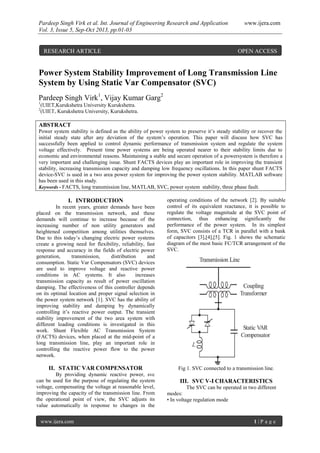Pardeep Singh Virk et al. Int. Journal of Engineering Research and Application www.ijera.com
Vol. 3, Issue 5, Sep-Oct 2013, pp.01-03
www.ijera.com 1 | P a g e
Power System Stability Improvement of Long Transmission Line
System by Using Static Var Compensator (SVC)
Pardeep Singh Virk1
, Vijay Kumar Garg2
1
(UIET,Kurukshetra University Kurukshetra.
2
(UIET, Kurukshetra University, Kurukshetra.
ABSTRACT
Power system stability is defined as the ability of power system to preserve it’s steady stability or recover the
initial steady state after any deviation of the system’s operation. This paper will discuss how SVC has
successfully been applied to control dynamic performance of transmission system and regulate the system
voltage effectively. Present time power systems are being operated nearer to their stability limits due to
economic and environmental reasons. Maintaining a stable and secure operation of a powersystem is therefore a
very important and challenging issue. Shunt FACTS devices play an important role in improving the transient
stability, increasing transmission capacity and damping low frequency oscillations. In this paper shunt FACTS
device-SVC is used in a two area power system for improving the power system stability. MATLAB software
has been used in this study.
Keywords - FACTS, long transmission line, MATLAB, SVC, power system stability, three phase fault.
I. INTRODUCTION
In recent years, greater demands have been
placed on the transmission network, and these
demands will continue to increase because of the
increasing number of non utility generators and
heightened competition among utilities themselves.
Due to this today’s changing electric power systems
create a growing need for flexibility, reliability, fast
response and accuracy in the fields of electric power
generation, transmission, distribution and
consumption. Static Var Compensators (SVC) devices
are used to improve voltage and reactive power
conditions in AC systems. It also increases
transmission capacity as result of power oscillation
damping. The effectiveness of this controller depends
on its optimal location and proper signal selection in
the power system network [1]. SVC has the ability of
improving stability and damping by dynamically
controlling it’s reactive power output. The transient
stability improvement of the two area system with
different loading conditions is investigated in this
work. Shunt Flexible AC Transmission System
(FACTS) devices, when placed at the mid-point of a
long transmission line, play an important role in
controlling the reactive power flow to the power
network.
II. STATIC VAR COMPENSATOR
By providing dynamic reactive power, svc
can be used for the purpose of regulating the system
voltage, compensating the voltage at reasonable level,
improving the capacity of the transmission line. From
the operational point of view, the SVC adjusts its
value automatically in response to changes in the
operating conditions of the network [2]. By suitable
control of its equivalent reactance, it is possible to
regulate the voltage magnitude at the SVC point of
connection, thus enhancing significantly the
performance of the power system. In its simplest
form, SVC consists of a TCR in parallel with a bank
of capacitors [3],[4],[5]. Fig. 1 shows the schematic
diagram of the most basic FC/TCR arrangement of the
SVC.
Fig 1. SVC connected to a transmission line.
III. SVC V-I CHARACTERISTICS
The SVC can be operated in two different
modes:
• In voltage regulation mode
RESEARCH ARTICLE OPEN ACCESS
 