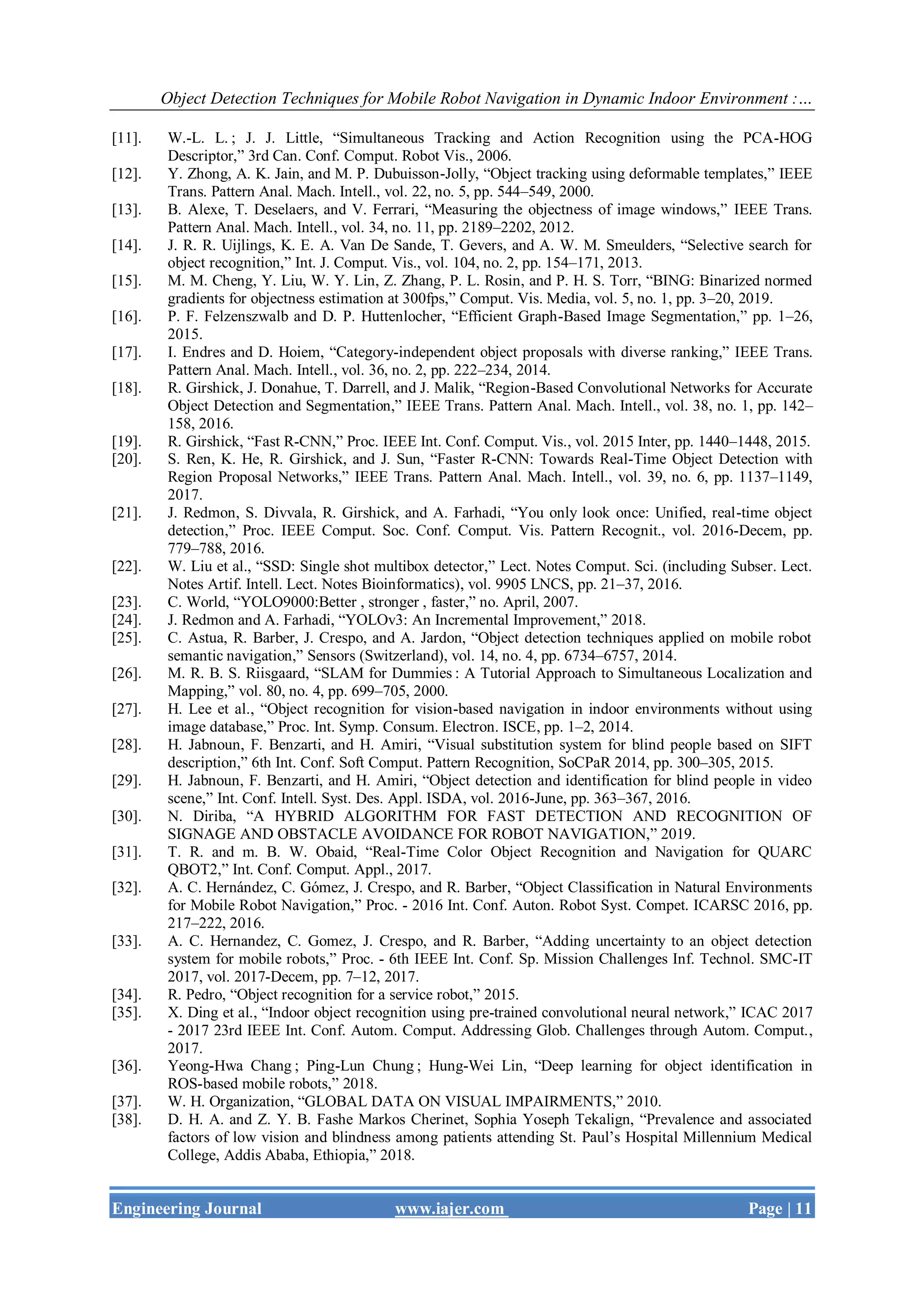 Object Detection Techniques for Mobile Robot Navigation in Dynamic Indoor Environment :…
Engineering Journal www.iajer.com Page | 11
[11]. W.-L. L. ; J. J. Little, “Simultaneous Tracking and Action Recognition using the PCA-HOG
Descriptor,” 3rd Can. Conf. Comput. Robot Vis., 2006.
[12]. Y. Zhong, A. K. Jain, and M. P. Dubuisson-Jolly, “Object tracking using deformable templates,” IEEE
Trans. Pattern Anal. Mach. Intell., vol. 22, no. 5, pp. 544–549, 2000.
[13]. B. Alexe, T. Deselaers, and V. Ferrari, “Measuring the objectness of image windows,” IEEE Trans.
Pattern Anal. Mach. Intell., vol. 34, no. 11, pp. 2189–2202, 2012.
[14]. J. R. R. Uijlings, K. E. A. Van De Sande, T. Gevers, and A. W. M. Smeulders, “Selective search for
object recognition,” Int. J. Comput. Vis., vol. 104, no. 2, pp. 154–171, 2013.
[15]. M. M. Cheng, Y. Liu, W. Y. Lin, Z. Zhang, P. L. Rosin, and P. H. S. Torr, “BING: Binarized normed
gradients for objectness estimation at 300fps,” Comput. Vis. Media, vol. 5, no. 1, pp. 3–20, 2019.
[16]. P. F. Felzenszwalb and D. P. Huttenlocher, “Efficient Graph-Based Image Segmentation,” pp. 1–26,
2015.
[17]. I. Endres and D. Hoiem, “Category-independent object proposals with diverse ranking,” IEEE Trans.
Pattern Anal. Mach. Intell., vol. 36, no. 2, pp. 222–234, 2014.
[18]. R. Girshick, J. Donahue, T. Darrell, and J. Malik, “Region-Based Convolutional Networks for Accurate
Object Detection and Segmentation,” IEEE Trans. Pattern Anal. Mach. Intell., vol. 38, no. 1, pp. 142–
158, 2016.
[19]. R. Girshick, “Fast R-CNN,” Proc. IEEE Int. Conf. Comput. Vis., vol. 2015 Inter, pp. 1440–1448, 2015.
[20]. S. Ren, K. He, R. Girshick, and J. Sun, “Faster R-CNN: Towards Real-Time Object Detection with
Region Proposal Networks,” IEEE Trans. Pattern Anal. Mach. Intell., vol. 39, no. 6, pp. 1137–1149,
2017.
[21]. J. Redmon, S. Divvala, R. Girshick, and A. Farhadi, “You only look once: Unified, real-time object
detection,” Proc. IEEE Comput. Soc. Conf. Comput. Vis. Pattern Recognit., vol. 2016-Decem, pp.
779–788, 2016.
[22]. W. Liu et al., “SSD: Single shot multibox detector,” Lect. Notes Comput. Sci. (including Subser. Lect.
Notes Artif. Intell. Lect. Notes Bioinformatics), vol. 9905 LNCS, pp. 21–37, 2016.
[23]. C. World, “YOLO9000:Better , stronger , faster,” no. April, 2007.
[24]. J. Redmon and A. Farhadi, “YOLOv3: An Incremental Improvement,” 2018.
[25]. C. Astua, R. Barber, J. Crespo, and A. Jardon, “Object detection techniques applied on mobile robot
semantic navigation,” Sensors (Switzerland), vol. 14, no. 4, pp. 6734–6757, 2014.
[26]. M. R. B. S. Riisgaard, “SLAM for Dummies : A Tutorial Approach to Simultaneous Localization and
Mapping,” vol. 80, no. 4, pp. 699–705, 2000.
[27]. H. Lee et al., “Object recognition for vision-based navigation in indoor environments without using
image database,” Proc. Int. Symp. Consum. Electron. ISCE, pp. 1–2, 2014.
[28]. H. Jabnoun, F. Benzarti, and H. Amiri, “Visual substitution system for blind people based on SIFT
description,” 6th Int. Conf. Soft Comput. Pattern Recognition, SoCPaR 2014, pp. 300–305, 2015.
[29]. H. Jabnoun, F. Benzarti, and H. Amiri, “Object detection and identification for blind people in video
scene,” Int. Conf. Intell. Syst. Des. Appl. ISDA, vol. 2016-June, pp. 363–367, 2016.
[30]. N. Diriba, “A HYBRID ALGORITHM FOR FAST DETECTION AND RECOGNITION OF
SIGNAGE AND OBSTACLE AVOIDANCE FOR ROBOT NAVIGATION,” 2019.
[31]. T. R. and m. B. W. Obaid, “Real-Time Color Object Recognition and Navigation for QUARC
QBOT2,” Int. Conf. Comput. Appl., 2017.
[32]. A. C. Hernández, C. Gómez, J. Crespo, and R. Barber, “Object Classification in Natural Environments
for Mobile Robot Navigation,” Proc. - 2016 Int. Conf. Auton. Robot Syst. Compet. ICARSC 2016, pp.
217–222, 2016.
[33]. A. C. Hernandez, C. Gomez, J. Crespo, and R. Barber, “Adding uncertainty to an object detection
system for mobile robots,” Proc. - 6th IEEE Int. Conf. Sp. Mission Challenges Inf. Technol. SMC-IT
2017, vol. 2017-Decem, pp. 7–12, 2017.
[34]. R. Pedro, “Object recognition for a service robot,” 2015.
[35]. X. Ding et al., “Indoor object recognition using pre-trained convolutional neural network,” ICAC 2017
- 2017 23rd IEEE Int. Conf. Autom. Comput. Addressing Glob. Challenges through Autom. Comput.,
2017.
[36]. Yeong-Hwa Chang ; Ping-Lun Chung ; Hung-Wei Lin, “Deep learning for object identification in
ROS-based mobile robots,” 2018.
[37]. W. H. Organization, “GLOBAL DATA ON VISUAL IMPAIRMENTS,” 2010.
[38]. D. H. A. and Z. Y. B. Fashe Markos Cherinet, Sophia Yoseph Tekalign, “Prevalence and associated
factors of low vision and blindness among patients attending St. Paul’s Hospital Millennium Medical
College, Addis Ababa, Ethiopia,” 2018.
 