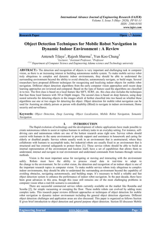 International Advance Journal of Engineering Research (IAJER)
Volume 3, Issue 5 (May- 2020), PP 01-11
ISSN: 2360-819X
www.iajer.com
Engineering Journal www.iajer.com Page | 1
Research Paper Open Access
Object Detection Techniques for Mobile Robot Navigation in
Dynamic Indoor Environment : A Review
Anteneh Tilaye1
, Rajesh Sharma2
, Yun Koo Chung3
1
Lecturer, 2
Assistant Professor, 3
Professor
1,2,3
Department of Computer Science and Engineering Adama science and Technology university
ABSTRACT:- The detection and recognition of objects is very important and challenging task in computer
vision, as there is an increasing interest in building autonomous mobile system. To make mobile service robot
truly ubiquitous to complex and dynamic indoor environments, they should be able to understand the
surrounding environment beyond the ability to avoid obstacles, autonomously navigate, or build maps. Several
researchers have proposed different techniques for recognizing and localizing indoor objects for mobile robot
navigation. Different object detection algorithms from the early computer vision approaches until recent deep
learning approaches are reviewed and compared. Based on the type of feature used the algorithms are classified
in to two. The first class is based on a local feature like SIFT, SURF, etc. this class also includes the techniques
that fuse these local features with 3D or Depth images. The second class is based on deep features, using deep
neural networks for detecting objects in the images which id further classified into two based on whether these
algorithms use one or two stages for detecting the object. Object detection for mobile robot navigation can be
used for Assisting an elderly person or person with disability (Blind) to navigate in indoor environment, Home
security and surveillance.
Keywords: Object Detection, Deep Learning, Object Localization, Mobile Robot Navigation, Semantic
Navigation.
I. INTRODUCTION
The Rapid evolution of technology and the development of robotic applications have made possible to
create autonomous robots to assist or replace humans in ordinary tasks in an everyday setting. For instance, self-
driving cars and autonomous robots are one of the hottest research areas right now. Service robots should
coexist with humans in the same environment to provide support and assistance in housework and caring for
elderly or disabled people. Service robots usually work in an environment that is unstructured, where they
collaborate with humans to accomplish tasks, but industrial robots are usually fixed in an environment that is
structured and has external safeguards to protect them [1]. These service robots should be able to build an
internal representation of the environment and localize itself, have a set of capabilities that allows them to
understand, interact and navigate in real environment and understand commands from humans through various
methods.
Vision is the most important sense for navigating or moving and interacting with the environment
safely. Robots must have the ability to process visual data in real-time to adapt to
the change to the environment. So for a robot vision, the detection and recognition of an indoor object is one of
the important research topics in computer vision. To make mobile service robots truly ubiquitous to complex
indoor environments, they should be able to understand the surrounding environment beyond the capability of
avoiding obstacles, navigating autonomously, and building maps. It’s necessary to build a reliable and fast
object detection system to enhance the performance of indoor robot navigation. In the past decade, there have
been great advances in this area, though this issue still remains one of the most challenging problems in
computer vision when a real-life scenario is considered.
There are successful commercial service robots currently available on the market like Roomba and
Scooba [2], for simple vacuuming or sweeping the floor. These mobile robots can evolved by adding more
complex tasks. This research paper reviews different approaches or techniques of object detection for mobile
robot navigation in dynamic indoor environment including the general object detection algorisms. Different
object detection challenges and application areas are also discussed. This paper is organized as follows Section
II gives brief introduction to object detection and general purpose object detection. Section III discusses Mobile
 