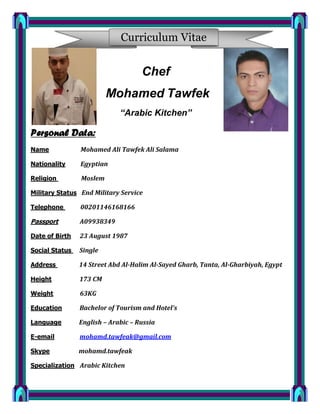 Curriculum Vitae
Chef
Mohamed Tawfek
“Arabic Kitchen”
Personal Data:
Name Mohamed Ali Tawfek Ali Salama
Nationality Egyptian
Religion Moslem
Military Status End Military Service
Telephone 00201146168166
Passport A09938349
Date of Birth 23 August 1987
Social Status Single
Address 14 Street Abd Al-Halim Al-Sayed Gharb, Tanta, Al-Gharbiyah, Egypt
Height 173 CM
Weight 63KG
Education Bachelor of Tourism and Hotel’s
Language English – Arabic – Russia
E-email mohamd.tawfeak@gmail.com
Skype mohamd.tawfeak
Specialization Arabic Kitchen
 