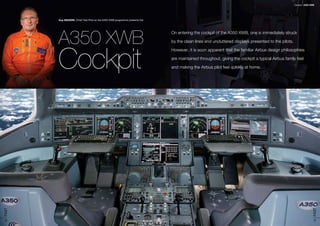 13FAST
12FAST The Article sub-titleThe Article title
Guy MAGRIN, Chief Test Pilot on the A350 XWB programme presents the
A350 XWB
Cockpit
On entering the cockpit of the A350 XWB, one is immediately struck
by the clean lines and uncluttered displays presented to the pilots.
However, it is soon apparent that the familiar Airbus design philosophies
are maintained throughout, giving the cockpit a typical Airbus family feel
and making the Airbus pilot feel quickly at home.
A350 XWBCockpit
 