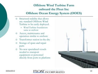 02Oct2012 www.floatinc.org 10
Offshore Wind Turbine Farm
onboard the Float Inc
Offshore Ocean Energy System (OOES)
 Structural stability that allows
any standard Offshore Wind
Turbine to be easily deployed.
 Wind Turbine foundations
same as onshore
 Access, maintenance and
operation similar to onshore
 Transformer station in-the-dry
 Storage of spare and repair
parts
 No new specialized vessels
needed to transport
equipment or personnel
directly from ports to platform
 