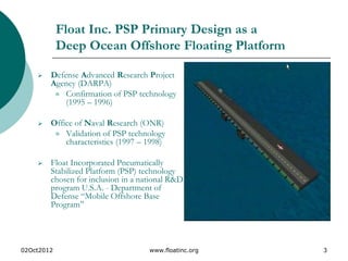 02Oct2012 www.floatinc.org 3
Float Inc. PSP Primary Design as a
Deep Ocean Offshore Floating Platform
 Defense Advanced Research Project
Agency (DARPA)
 Confirmation of PSP technology
(1995 – 1996)
 Office of Naval Research (ONR)
 Validation of PSP technology
characteristics (1997 – 1998)
 Float Incorporated Pneumatically
Stabilized Platform (PSP) technology
chosen for inclusion in a national R&D
program U.S.A. - Department of
Defense “Mobile Offshore Base
Program”
 