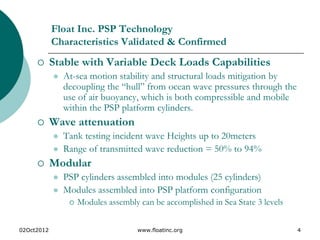 02Oct2012 www.floatinc.org 4
Float Inc. PSP Technology
Characteristics Validated & Confirmed
 Stable with Variable Deck Loads Capabilities
 At-sea motion stability and structural loads mitigation by
decoupling the “hull” from ocean wave pressures through the
use of air buoyancy, which is both compressible and mobile
within the PSP platform cylinders.
 Wave attenuation
 Tank testing incident wave Heights up to 20meters
 Range of transmitted wave reduction = 50% to 94%
 Modular
 PSP cylinders assembled into modules (25 cylinders)
 Modules assembled into PSP platform configuration
 Modules assembly can be accomplished in Sea State 3 levels
 