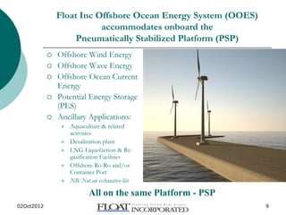 02Oct2012 www.floatinc.org 9
Float Inc Offshore Ocean Energy System (OOES)
accommodates onboard the
Pneumatically Stabilized Platform (PSP)
 Offshore Wind Energy
 Offshore Wave Energy
 Offshore Ocean Current
Energy
 Potential Energy Storage
(PES)
 Ancillary Applications:
 Aquaculture & related
activities
 Desalination plant
 LNG Liquefaction & Re-
gasification Facilities
 Offshore Ro-Ro and/or
Container Port
 NB: Not an exhaustive list
All on the same Platform - PSP
 