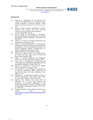 Vol 7. No. 4 - October, 2014
African Journal of Computing & ICT
© 2014 Afr J Comp & ICT – All Rights Reserved - ISSN 2006-1781
www.ajocict.net
84
REFRENCES
[1] Jimoh, R. G., Abdulsalam, S.O. and Adewole, K.S.
“Adoption of Fingerprinting as an Automated Access
Control Technique in University Hostels”. ARPN
Journal of Systems and Software, 1(4), 2011, pp. 149-
153.
[2] Security Products; Security Management Solution,
Retrieved 21th October, 2013 from www.self-
safety.com/security-products/security-products-
security-management-solutions.
[3] Jain, K., Bolle, R., and Pankanti, S. Biometrics:
Personal Identification in Networked Society. Norwell,
MA: Kluwer Academy Publishers, 1999. ISBN 978-
0792383451.
[4] Zadeh, L.A. A Fuzzy set theoretical Approach to the
compositionary of meaning, 1963.
[5] Bajeh, O. A. and Emuoyibofarhe, O. J. A Fuzzy Logic
Temperature Controller for Preterm Neonate Incubator.
Proceedings of the first International Conference on
Mobile Computing, Wireless Communication, E-
Health, M-Health and Telemedicine, 2008
[6] Hellman, M. Fuzzy Logic introduction, 2001
[7] Cirstea, M. N., Dina, A., Khor, J. G. and McCormick,
M. Neural and Fuzzy Logic control of Drives and
Power, Elsevier Science, 2002
[8] Padhy, N. Artificial Intelligence and Intelligence
Systems. New York: Oxford University Press, 2006
[9] Jang, J., Sun, C. and Mizutanic, E. Neuro-Fuzzy and
soft computing (A computational Approach to learning
and machine intelligence), Prentice Hall, 1997
[10] Passino, K., Yurkovich, S. Fuzzy control. Addison
Wesley Longman Inc. California, 1998
[11] Jain, A.K, Ross, A. and Prabhakar, S. An Introduction
to Biometric Recognition, IEEE Transactions on
Circuits and Systems for Video Technology, 14(1),
2004, pp. 4–19.
[12] Abikoye O.C. “An enhance Iris recognition system for
personal authentication,” Ph.D. thesis, Dept. Comp.
Sci., University of Ilorin., Ilorin, Kwara, 2013.
[13] Adewole, K.S., Ajiboye, A.R., Isiaka, R.M and
Babatunde, R.S. A Fuzzy Logic Approach for
Evaluation of Government Performance in ICT
Projects Implementation. Journal of Emerging Trends
in Computing and Information Sciences, 3(11), 2012,
pp: 1487-1494.
[14] Linguistic Variables, Values, and Rules. Retrieved 21st
October, 2013 from
www.6.zzu.edu.cn/shili/jxzy/ICtrl/text/chapter2/section
3/2.3.1.htm
View publication statsView publication stats
 