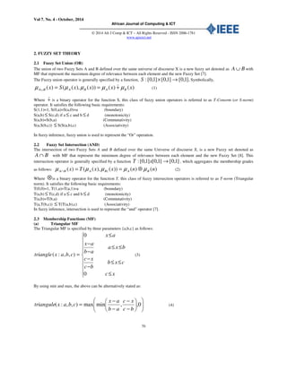 Vol 7. No. 4 - October, 2014
African Journal of Computing & ICT
© 2014 Afr J Comp & ICT – All Rights Reserved - ISSN 2006-1781
www.ajocict.net
70
2. FUZZY SET THEORY
2.1 Fuzzy Set Union (OR)
The union of two Fuzzy Sets A and B defined over the same universe of discourse X is a new fuzzy set denoted as BA ∪ with
MF that represent the maximum degree of relevance between each element and the new Fuzzy Set [7].
The Fuzzy union operator is generally specified by a function, ].1,0[]1,0[]1,0[: →×S Symbolically,
)()())(),(()( xxxxSx BABABA µµµµµ +==∪
)
(1)
Where +
)
is a binary operator for the function S, this class of fuzzy union operators is referred to as T-Conorm (or S-norm)
operator. It satisfies the following basic requirements:
S(1,1)=1, S(0,a)=S(a,0)=a (boundary)
S(a,b) ≤ S(c,d) if a ≤ c and b ≤ d (monotonicity)
S(a,b)=S(b,a) (Commutativity)
S(a,S(b,c)) ≤ S(S(a,b),c) (Associativity)
In fuzzy inference, fuzzy union is used to represent the “Or” operation.
2.2 Fuzzy Set Intersection (AND)
The intersection of two Fuzzy Sets A and B defined over the same Universe of discourse X, is a new Fuzzy set denoted as
BA ∩ with MF that represent the minimum degree of relevance between each element and the new Fuzzy Set [8]. This
intersection operator is generally specified by a function ]1,0[]1,0[]1,0[: →xT , which aggregates the membership grades
as follows: )()())(),(()( ( nnxxTx BABABA µµµµµ ⊗==∩ (2)
Where ⊗is a binary operator for the function T, this class of fuzzy intersection operators is referred to as T-norm (Triangular
norm). It satisfies the following basic requirements:
T(0,0)=1, T(1,a)=T(a,1)=a (boundary)
T(a,b) ≤ T(c,d) if a ≤ c and b ≤ d (monotonicity)
T(a,b)=T(b,a) (Commutativity)
T(a,T(b,c)) ≤ T(T(a,b),c) (Associativity)
In fuzzy inference, intersection is used to represent the “and” operator [7].
2.3 Membership Functions (MF)
(a) Triangular MF
The Triangular MF is specified by three parameters {a,b,c} as follows:
=),,:( cbaxtriangle









≤
≤≤
−
−
≤≤
−
−
≤
xc
cxb
bc
xc
bxa
ab
ax
ax
0
0
(3)
By using min and max, the above can be alternatively stated as:












−
−
−
−
= 0,,minmax),,:(
bc
xc
ab
ax
cbaxtriangule (4)
 