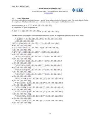 Vol 7. No. 4 - October, 2014
African Journal of Computing & ICT
© 2014 Afr J Comp & ICT – All Rights Reserved - ISSN 2006-1781
www.ajocict.net
76
3.7 Fuzzy Implication
Now, fuzzy implication is established between a specific factor and security level of biometric traits. This can be done by finding
the complement of the factor which will give a minimum security value assigned to all the biometric traits.
Recall, factor fuzzy set is:
So, complement for factor fuzzy set will be:
The Max function is then applied to all the biometric trait fuzzy sets and the complement of the factor set as shown below:
 