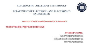 WIRELESS POWER TRANSFER FOR MEDICAL IMPLANTS
PROJECT GUIDE: PROF T.DINESHKUMAR
STUDENT’S NAME:
K.R.PAVITHRA(12BEE035)
M.S.SATHEES KUMAR(12BEE045)
P.SUPRIYA(12BEE052)
KUMARAGURU COLLEGE OF TECHNOLOGY
DEPARTMENT OF ELECTRICAL AND ELECTRONICS
ENGINEERING
 