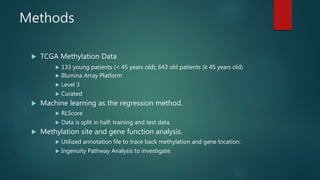 Methods
 TCGA Methylation Data
 133 young patients (< 45 years old); 643 old patients (≥ 45 years old)
 Illumina Array Platform
 Level 3
 Curated
 Machine learning as the regression method.
 RLScore
 Data is split in half: training and test data.
 Methylation site and gene function analysis.
 Utilized annotation file to trace back methylation and gene location.
 Ingenuity Pathway Analysis to investigate.
 