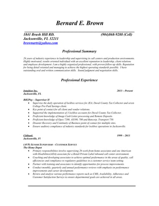 Bernard E. Brown
_______________________________________________
1841 Brush Hill RD. (904)868-9288 (Cell)
Jacksonville, FL 32211
brownarts@yahoo.com
Professional Summary
26 years of industry experience in leadership and supervising in call centers and production environments.
Highly motivated, results oriented individual with an excellent reputation in leadership, client relations
and employee development. I am a highly organized professional, with proven follow-up skills. Reputation
for being detail oriented and managing to achieve the highest operating standards possible. I have
outstanding oral and written communication skills. Sound judgment and negotiation skills.
Professional Experience
Intuition Inc. 2013 – Present
Jacksonville, FL
Bill2Pay – Supervisor II
• Supervise the daily operation of lockbox services for JEA, Duval County Tax Collector and seven
College Pre-Paid Savings client.
• Key point of contact for all client and vendor relations.
• Supported the implementation of 3 lockbox accounts for Duval County Tax Collector.
• Proficient knowledge of Image Cash Letter processing and Remote Deposits.
• Proficient knowledge of Opex 7200, AS180, 780 and Bancorp, Transport 750.
• Disaster Recovery and Continuity of Business point of contact for multiple sites.
• Ensure auditory compliance of industry standards for lockbox operations in Jacksonville.
Citibank 1999 – 2013
Jacksonville, Fl
(AVP) SENIOR SUPERVISOR – CUSTOMER SERVICE
The Home Depot
• Primary responsibilities involve supervising 26 work-from-home associates and one American
with Disabilities(ADA) associate for a Retail Private Label inbound call center environment.
• Coaching and developing associates to achieve optimal performance in the areas of quality, call
efficiencies and compliance to regulatory guidelines in a customer service team setting.
• Partner with training and associates to identify opportunities for process improvements.
• Conduct monthly, quarterly and annual performance reviews with emphasis on performance
improvements and career development.
• Review and analyze various performance reports such as CMS, Availability, Adherence and
Customer Satisfaction Surveys to ensure departmental goals are achieved in all areas.
 