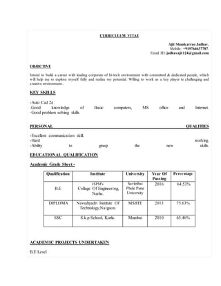 CURRICULUM VITAE
Ajit Shankarrao Jadhav.
Mobile: +919764637787.
Email ID: jadhavajit124@gmail.com
OBJECTIVE
Intend to build a career with leading corporate of hi-tech environment with committed & dedicated people, which
will help me to explore myself fully and realize my potential. Willing to work as a key player in challenging and
creative environment..
KEY SKILLS
-Auto Cad 2d
-Good knowledge of Basic computers, MS office and Internet.
-Good problem solving skills.
PERSONAL QUALITIES
-Excellent communication skill.
-Hard working.
-Ability to grasp the new skills.
EDUCATIONAL QUALIFICATION
Academic Grade Sheet -
Qualification Institute University Year Of
Passing
Percentage
B.E
JSPM's
Collage Of Engineering,
Narhe.
Savitribai
Phule Pune
University
2016 64.53%
DIPLOMA Navsahyadri Institute Of
Technology,Naigaon.
MSBTE 2013 75.63%
SSC S.k.p School, Kurla. Mumbai 2010 65.46%
ACADEMIC PROJECTS UNDERTAKEN
B.E Level
 