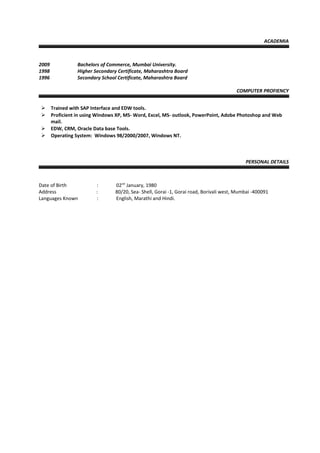 ACADEMIA
2009 Bachelors of Commerce, Mumbai University.
1998 Higher Secondary Certificate, Maharashtra Board
1996 Secondary School Certificate, Maharashtra Board
COMPUTER PROFIENCY
 Trained with SAP Interface and EDW tools.
 Proficient in using Windows XP, MS- Word, Excel, MS- outlook, PowerPoint, Adobe Photoshop and Web
mail.
 EDW, CRM, Oracle Data base Tools.
 Operating System: Windows 98/2000/2007, Windows NT.
PERSONAL DETAILS
Date of Birth : 02nd
January, 1980
Address : 80/20, Sea- Shell, Gorai -1, Gorai road, Borivali west, Mumbai -400091
Languages Known : English, Marathi and Hindi.
 