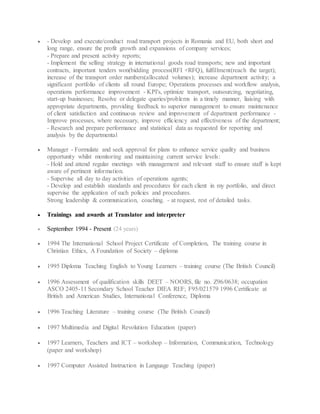  - Develop and execute/conduct road transport projects in Romania and EU, both short and
long range, ensure the profit growth and expansions of company services;
- Prepare and present activity reports;
- Implement the selling strategy in international goods road transports; new and important
contracts, important tenders won(bidding process(RFI +RFQ), fulfillment(reach the target);
increase of the transport order numbers(allocated volumes); increase department activity; a
significant portfolio of clients all round Europe; Operations processes and workflow analysis,
operations performance improvement - KPI's, optimize transport, outsourcing, negotiating,
start-up businesses; Resolve or delegate queries/problems in a timely manner, liaising with
appropriate departments, providing feedback to superior management to ensure maintenance
of client satisfaction and continuous review and improvement of department performance -
Improve processes, where necessary, improve efficiency and effectiveness of the department;
- Research and prepare performance and statistical data as requested for reporting and
analysis by the departmental
 Manager - Formulate and seek approval for plans to enhance service quality and business
opportunity whilst monitoring and maintaining current service levels:
- Hold and attend regular meetings with management and relevant staff to ensure staff is kept
aware of pertinent information.
- Supervise all day to day activities of operations agents;
- Develop and establish standards and procedures for each client in my portfolio, and direct
supervise the application of such policies and procedures.
Strong leadership & communication, coaching. - at request, rest of detailed tasks.
 Trainings and awards at Translator and interpreter
 September 1994 - Present (24 years)
 1994 The International School Project Certificate of Completion, The training course in
Christian Ethics, A Foundation of Society – diploma
 1995 Diploma Teaching English to Young Learners – training course (The British Council)
 1996 Assessment of qualification skills DEET – NOORS, file no. Z96/0638; occupation
ASCO 2405-11 Secondary School Teacher DIEA REF; F95/021579 1996 Certificate at
British and American Studies, International Conference, Diploma
 1996 Teaching Literature – training course (The British Council)
 1997 Multimedia and Digital Revolution Education (paper)
 1997 Learners, Teachers and ICT – workshop – Information, Communication, Technology
(paper and workshop)
 1997 Computer Assisted Instruction in Language Teaching (paper)
 