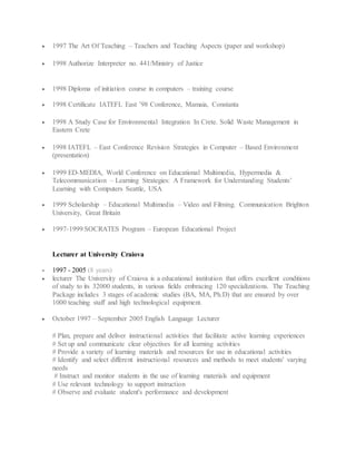  1997 The Art Of Teaching – Teachers and Teaching Aspects (paper and workshop)
 1998 Authorize Interpreter no. 441/Ministry of Justice
 1998 Diploma of initiation course in computers – training course
 1998 Certificate IATEFL East ’98 Conference, Mamaia, Constanta
 1998 A Study Case for Environmental Integration In Crete. Solid Waste Management in
Eastern Crete
 1998 IATEFL – East Conference Revision Strategies in Computer – Based Environment
(presentation)
 1999 ED-MEDIA, World Conference on Educational Multimedia, Hypermedia &
Telecommunication – Learning Strategies: A Framework for Understanding Students’
Learning with Computers Seattle, USA
 1999 Scholarship – Educational Multimedia – Video and Filming. Communication Brighton
University, Great Britain
 1997-1999 SOCRATES Program – European Educational Project
Lecturer at University Craiova
 1997 - 2005 (8 years)
 lecturer The University of Craiova is a educational institution that offers excellent conditions
of study to its 32000 students, in various fields embracing 120 specializations. The Teaching
Package includes 3 stages of academic studies (BA, MA, Ph.D) that are ensured by over
1000 teaching staff and high technological equipment.
 October 1997 – September 2005 English Language Lecturer
# Plan, prepare and deliver instructional activities that facilitate active learning experiences
# Set up and communicate clear objectives for all learning activities
# Provide a variety of learning materials and resources for use in educational activities
# Identify and select different instructional resources and methods to meet students' varying
needs
# Instruct and monitor students in the use of learning materials and equipment
# Use relevant technology to support instruction
# Observe and evaluate student's performance and development
 