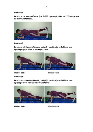 3
Άσκηση 4
Εκτέλεση: 4 επαναλήψεις (με δεξί ή αριστερό πόδι στο έδαφος) των
15 δευτερόλεπτων.
Άσκηση 5
Εκτέλεση: 12 επαναλήψεις, στήριξη εναλλάξ στο δεξί και στο
αριστερό χέρι κάθε 5 δευτερόλεπτα.
ΑΡΧΙΚΗ ΘΕΣΗ ΤΕΛΙΚΗ ΘΕΣΗ
Άσκηση 6
Εκτέλεση: 10 επαναλήψεις, στήριξη εναλλάξ στο δεξί και στο
αριστερό πόδι κάθε 10 δευτερόλεπτα.
ΑΡΧΙΚΗ ΘΕΣΗ ΤΕΛΙΚΗ ΘΕΣΗ
 