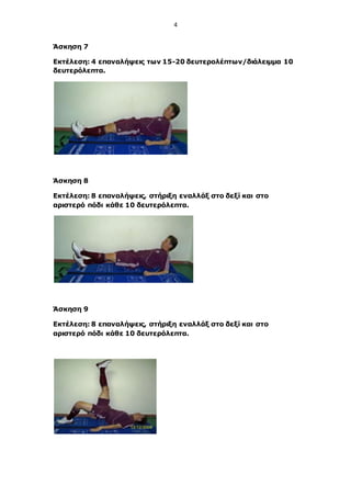 4
Άσκηση 7
Εκτέλεση: 4 επαναλήψεις των 15-20 δευτερολέπτων/διάλειμμα 10
δευτερόλεπτα.
Άσκηση 8
Εκτέλεση: 8 επαναλήψεις, στήριξη εναλλάξ στο δεξί και στο
αριστερό πόδι κάθε 10 δευτερόλεπτα.
Άσκηση 9
Εκτέλεση: 8 επαναλήψεις, στήριξη εναλλάξ στο δεξί και στο
αριστερό πόδι κάθε 10 δευτερόλεπτα.
 