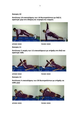 5
Άσκηση 10
Εκτέλεση: 10 επαναλήψεις των 10 δευτερολέπτων με δεξί ή
αριστερό χέρι στο έδαφος και στροφή του κορμού.
ΑΡΧΙΚΗ ΘΕΣΗ ΤΕΛΙΚΗ ΘΕΣΗ
Άσκηση 11
Εκτέλεση: 2 σειρές των 12 επαναλήψεων με στήριξη στο δεξί και
αριστερό πόδι.
ΑΡΧΙΚΗ ΘΕΣΗ ΤΕΛΙΚΗ ΘΕΣΗ
Άσκηση 12
Εκτέλεση: 4 επαναλήψεις των 20 δευτερολέπτων με στήριξη σε
κάθε χέρι
ΑΡΧΙΚΗ ΘΕΣΗ ΤΕΛΙΚΗ ΘΕΣΗ
 