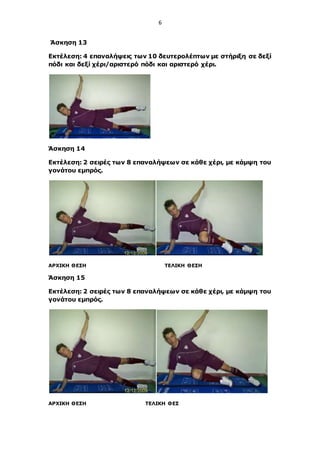 6
Άσκηση 13
Εκτέλεση: 4 επαναλήψεις των 10 δευτερολέπτων με στήριξη σε δεξί
πόδι και δεξί χέρι/αριστερό πόδι και αριστερό χέρι.
Άσκηση 14
Εκτέλεση: 2 σειρές των 8 επαναλήψεων σε κάθε χέρι, με κάμψη του
γονάτου εμπρός.
ΑΡΧΙΚΗ ΘΕΣΗ ΤΕΛΙΚΗ ΘΕΣΗ
Άσκηση 15
Εκτέλεση: 2 σειρές των 8 επαναλήψεων σε κάθε χέρι, με κάμψη του
γονάτου εμπρός.
ΑΡΧΙΚΗ ΘΕΣΗ ΤΕΛΙΚΗ ΘΕΣ
 