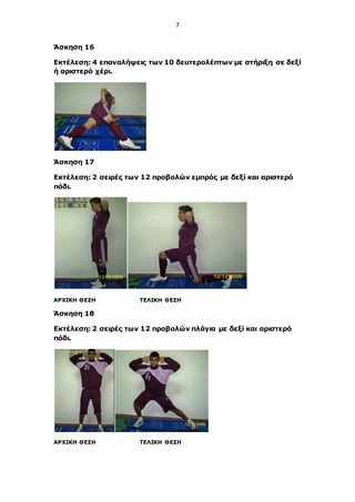 7
Άσκηση 16
Εκτέλεση: 4 επαναλήψεις των 10 δευτερολέπτων με στήριξη σε δεξί
ή αριστερό χέρι.
Άσκηση 17
Εκτέλεση: 2 σειρές των 12 προβολών εμπρός με δεξί και αριστερό
πόδι.
ΑΡΧΙΚΗ ΘΕΣΗ ΤΕΛΙΚΗ ΘΕΣΗ
Άσκηση 18
Εκτέλεση: 2 σειρές των 12 προβολών πλάγια με δεξί και αριστερό
πόδι.
ΑΡΧΙΚΗ ΘΕΣΗ ΤΕΛΙΚΗ ΘΕΣΗ
 