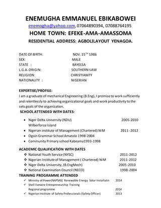 ENEMUGHA EMMANUEL EBIKABOWEI
enemogha@yahoo.com,07064890394, 07088764195
HOME TOWN: EFEKE-AMA-AMASSOMA
RESIDENTIAL ADDRESS: AGBOLILAYOUT YENAGOA.
DATE OF BIRTH: NOV. 15TH
1986
SEX: MALE
STATE : BAYELSA
L.G.A. ORIGIN: SOUTHERNIJAW
RELIGION: CHRISTIANITY
NATIONALITY : NIGERIAN
EXPERTISE/PROFILE:
I am a graduate of mechanical Engineering (B.Eng), I promiseto work sufficiently
and relentlessly to achieving organizational goals and work productivity to the
sets goals of the organization.
SCHOOLATTENDED WITH DATES:
 Niger Delta University (NDU) 2005-2010
WilberforceIsland
 Nigerian institute of Management (Chartered) NIM 2011- 2012
 Ogoin Grammar School Amatolo 1998-2004
 Community Primary schoolKabeama1993-1998
ACADEMIC QUALIFICATION WITH DATES
 National Youth Service(NYSC) 2011-2012
 Nigerian Instituteof Management ( Chartered) NIM 2011-2012
 Niger Delta University, (B.EngMech) 2005-2010
 National Examination Council (NECO) 1998-2004
TRAINING PROGRAMME ATTENDED
 Ministry of Power(NAPSAS) Renewable Energy Solar Installatin 2014
 Shell livewire Entrepreneurship Training
Regional programme 2014
 Nigerian Institute of Safety Professionals (Safety Officer) 2013
 