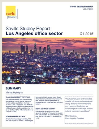 Savills Studley Report
Los Angeles office sector Q1 2015
Savills Studley Research
Los Angeles
SUMMARY
Market Highlights
CLASS A AVAILABILITY RATE FALLS
The overall availability rate was essentially
unchanged in the first quarter, averaging
18.0%, but the rate fell from 19.5% to
19.2% in Class A properties. The Westside
registered sharp quarter-on-quarter declines
in Class A rates in Hollywood (down by 1.9
pp to 12.1%) and Fox Hills/Marina (down by
1.6 pp to 19.9%).
STRONG LEASING ACTIVITY
Tenants have leased approximately 10.1
msf over the last six months – the strongest
two-quarter total in several years. Steady
demand among entertainment, media and
tech firms has been supplemented by
increased activity in the legal and education
sectors.
RENTS CONTINUE GROWTH
Overall asking rents continue to trend
upwards, rising by 1.7% quarter-on-quarter
from $30.50 to $31.02. Class A asking rents
rose from $31.64 to $32.12, increasing by
1.5%.
“Newly constructed and renovated
creative office spaces have enjoyed
strong demand from both tenants
and investors. Developers are
scrambling to find buildings that are
suitable conversion candidates.”
Mike Catalano,
Executive Vice President
 