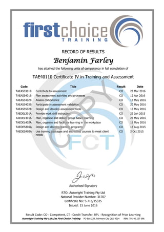 RECORD OF RESULTS
Benjamin Farley
has attained the following units of competency in full completion of
TAE40110 Certificate IV in Training and Assessment
Code Title Result Date
TAEASS301B Contribute to assessment CO 23 Mar 2016
TAEASS401B Plan assessment activities and processes CO 12 Apr 2016
TAEASS402B Assess competence CO 13 May 2016
TAEASS403B Participate in assessment validation CO 20 May 2016
TAEASS502B Design and develop assessment tools CO 16 May 2016
TAEDEL301A Provide work skill instruction CO 23 Jun 2015
TAEDEL401A Plan, organise and deliver group-based learning CO 23 May 2016
TAEDEL402A Plan, organise and facilitate learning in the workplace CO 19 May 2016
TAEDES401A Design and develop learning programs CO 15 Aug 2015
TAEDES402A Use training packages and accredited courses to meet client
needs
CO 2 Oct 2015
Authorised Signatory
RTO: Auswright Training Pty Ltd
National Provider Number: 31707
Certificate No: S 715/15335
Issued: 15 June 2016
Result Code: CO - Competent, CT - Credit Transfer, RPL - Recognition of Prior Learning
Auswright Training Pty Ltd t/as First Choice Training PO Box 229, Ashmore City QLD 4214 ABN: 70 146 237 096
C
O
PY
 
