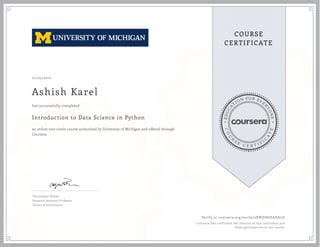 EDUCA
T
ION FOR EVE
R
YONE
CO
U
R
S
E
C E R T I F
I
C
A
TE
COURSE
CERTIFICATE
01/05/2017
Ashish Karel
Introduction to Data Science in Python
an online non-credit course authorized by University of Michigan and offered through
Coursera
has successfully completed
Christopher Brooks
Research Assistant Professor
School of Information
Verify at coursera.org/verify/2KWDDUEADALD
Coursera has confirmed the identity of this individual and
their participation in the course.
 