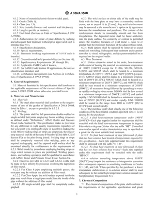 4.1.2 Name of material (electric-fusion-welded pipe),
4.1.3 Grade (Table 1),
4.1.4 Class (see 1.3),
4.1.5 Size (outside diameter and nominal wall thickness),
4.1.6 Length (speciﬁc or random),
4.1.7 End ﬁnish (Section on Ends of Speciﬁcation A 999/
A 999M),
4.1.8 Authorization for repair of plate defects by welding
and subsequent heat treatment without prior approval if such is
intended (see 9.3),
4.1.9 Speciﬁcation designation,
4.1.10 Special requirements,
4.1.11 Statement invoking requirements of 16.4 if such is
intended.
4.1.12 Circumferential weld permissibility (see Section 16),
4.1.13 Supplementary Requirements (S1 through S6),
4.1.14 Applicable ASME Code if known,
4.1.15 For ASME Code Section III applications, the service
classiﬁcation intended, and
4.1.16 Certiﬁcation requirements (see Section on Certiﬁca-
tion of Speciﬁcation A 999/A 999M).
5. General Requirements
5.1 Material furnished to this speciﬁcation shall conform to
the applicable requirements of the current edition of Speciﬁ-
cation A 999/A 999M unless otherwise provided herein.
6. Materials and Manufacture
6.1 Materials:
6.1.1 The steel plate material shall conform to the require-
ments of one of the grades of Speciﬁcation A 240/A 240M,
listed in Table 1, except as provided in 6.3.2.3.
6.2 Welding:
6.2.1 The joints shall be full penetration double-welded or
single-welded butt joints employing fusion welding processes
as deﬁned under “Deﬁnitions,” ASME Boiler and Pressure
Vessel Code, Section IX. This speciﬁcation makes no provision
for any difference in weld quality requirements regardless of
the weld joint type employed (single or double) in making the
weld. Where backing rings or strips are employed, the ring or
strip material shall be of the same P-Number (Table QW-422 of
Section IX) as the plate being joined. Backing rings or strips
shall be completely removed after welding, prior to any
required radiography, and the exposed weld surface shall be
examined visually for conformance to the requirements of
6.2.3. Welds made by procedures employing backing strips or
rings which remain in place are prohibited. Welding proce-
dures, and welding operators shall be qualiﬁed in accordance
with ASME Boiler and Pressure Vessel Code, Section IX.
6.2.2 Except as provided in 6.2.2.1 and 6.2.2.2, welds shall
be made in their entirety by processes involving the deposition
of ﬁller metal.
6.2.2.1 For Class 4 pipe employing multiple passes, the
root-pass may be without the addition of ﬁller metal.
6.2.2.2 For Class 4 pipe, the weld surface exposed inside the
pipe may result from a single pass made from the inside of the
pipe without the addition of ﬁller metal.
6.2.2.3 All single-welded pipe shall be completely radio-
graphed.
6.2.3 The weld surface on either side of the weld may be
ﬂush with the base plate or may have a reasonably uniform
crown, not to exceed 1⁄8 in. [3 mm]. Any weld reinforcement
may be removed at the manufacturer’s option or by agreement
between the manufacturer and purchaser. The contour of the
reinforcement should be reasonably smooth and free from
irregularities. The deposited metal shall be fused uniformly
into the plate surface. No concavity of contour is permitted
unless the resulting thickness of weld metal is equal to or
greater than the minimum thickness of the adjacent base metal.
6.2.4 Weld defects shall be repaired by removal to sound
metal and rewelding. Subsequent heat treatment and examina-
tion (that is, visual, radiographic, and dye penetrant) shall be as
required on the original welds.
6.3 Heat Treatment:
6.3.1 Unless otherwise stated in the order, heat-treatment
shall consist of heating the material to a minimum temperature
of 1900°F [1040°C] except for S31266, S31254, S32654,
S32050, and S30815 which shall be heated to a minimum
temperature of 2100°F [1150°C], and 1920°F [1050°C] respec-
tively, S24565 which shall be heated to a minimum tempera-
ture of 2050°F [1120°C], N08367 which shall be heated to a
minimum temperature of 2025°F [1107°C], and N08926 which
shall be heat treated to a minimum temperature of 2010°F
[1100°C], all treatments being followed by quenching in water
or rapidly cooling by other means. N08904 shall be heat treated
to a minimum temperature of 2000°F [1095°C] and cooled
rapidly. UNS N08810 shall be heated to a minimum tempera-
ture of 2050°F [1120°C] and cooled rapidly. UNS N08020
shall be heated in the range from 1800 to 1850°F [982 to
1010°C] and cooled rapidly.
6.3.2 The purchase order shall specify one of the following
conditions if the heat-treated condition speciﬁed in 6.3.1 is not
desired by the purchaser:
6.3.2.1 A ﬁnal heat-treatment temperature under 1900°F
[1040°C]—Each pipe supplied under this requirement shall be
stenciled with the ﬁnal heat-treatment temperature in degrees
Fahrenheit or degrees Celsius after the suffix “HT”. Controlled
structural or special service characteristics may be speciﬁed as
a guide for the most suitable heat treatment.
6.3.2.2 No ﬁnal heat treatment of pipe fabricated of plate
that has been solution heat treated at temperatures required by
this speciﬁcation—Each pipe supplied under this requirement
shall be stenciled with the suffix “HT–O”.
6.3.2.3 No ﬁnal heat treatment of pipe fabricated of plate
that has not been solution heat treated—Each pipe supplied
under this requirement shall be stenciled with the suffix
“HT-SO”.
6.4 A solution annealing temperature above 1950°F
[1065°C] may impair the resistance to intergranular corrosion
after subsequent exposure to sensitizing conditions in Grades
321, 347, and 348. When speciﬁed by the purchaser, a lower
temperature stabilization or re-solution anneal shall be used
subsequent to the initial high temperature solution anneal (see
Supplementary Requirement S5).
7. Chemical Composition
7.1 The chemical composition of the plate shall conform to
the requirements of the applicable speciﬁcation and grade
A 358/A 358M
3
 