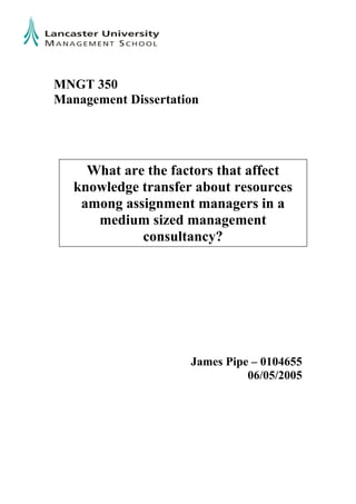 MNGT 350
Management Dissertation
James Pipe – 0104655
06/05/2005
What are the factors that affect
knowledge transfer about resources
among assignment managers in a
medium sized management
consultancy?
 