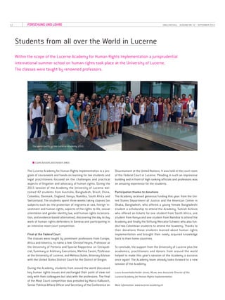 12 UNILU AKTUELL· AUSGABE NR. 52 · SEPTEMBER 2015FORSCHUNG UND LEHRE
Students from all over the World in Lucerne
Within the scope of the Lucerne Academy for Human Rights Implementation a jurisprudential
international summer school on human rights took place at the University of Lucerne.
The classes were taught by renowned professors.
■■ LAURA AUSSERLADSCHEIDER JONAS
The Lucerne Academy for Human Rights Implementation is a pro­
gram of coursework and hands-on learning for law students and
legal practitioners focused on the challenges and practical
aspects of litigation and advocacy of human rights. During the
2015 session of the Academy the University of Lucerne wel­
comed 42 students from Australia, Bangladesh, Brazil, China,
Colombia, Denmark, England, Kenya, Namibia, South Africa and
Switzerland. The students spent three weeks taking classes (on
subjects such as: the protection of migrants at sea, foreign in­
vestment and human rights, aspects of the rights to life, sexual
orientation and gender identity law, and human rights incarcera­
tion, and evidence-based alternative), discovering the day to day
work of human rights defenders in Geneva and participating in
an intensive moot court competition.
Final at the Federal Court
The classes were taught by prominent professors from Europe,
Africa and America, to name a few: Christof Heyns, Professor at
the University of Pretoria and Special Rapporteur on Extrajudi­
cial, Summary or Arbitrary Executions, Martina Caroni, Professor
at the University of Lucerne, and Melissa Aubin, Attorney Advisor
with the United States District Court for the District of Oregon.
During the Academy, students from around the world discussed
key human rights issues and exchanged their point of view not
only with their colleagues but also with the professors. The final
of the Moot Court competition was presided by Marco Kalbusch,
Senior Political Affairs Officer and Secretary of the Conference on
Disarmament at the United Nations. It was held in the court room
of the Federal Court in Lucerne. Pleading in such an impressive
building and in front of high ranking officials and professors was
an amazing experience for the students.
Participation thanks to donations
The Academy received generous funding this year: from the Uni­
ted States Department of Justice and the American Center in
Dhaka, Bangladesh, who offered a young female Bangladeshi
student a scholarship to attend the Academy, Turkish Airlines
who offered air-tickets for one student from South Africa, one
student from Kenya and one student from Namibia to attend the
Academy and finally the Stiftung Mercator Schweiz who also fun­
ded two Colombian students to attend the Academy. Thanks to
their donations these students learned about human rights
implementation and brought their newly acquired knowledge
back to their home countries.
To conclude, the support from the University of Lucerne plus the
academics, practitioners and donors from around the world
helped to make this year’s session of the Academy a success
once again! The Academy team already looks forward to a new
session of the Academy.
Laura Ausserladscheider Jonas, MLaw, was Associate Director of the
Lucerne Academy for Human Rights Implementation.
More information: www.lucerne-academy.ch
The participants of the Lucerne Academy 2015.
 