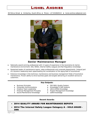 Lionel AndriesLionel Andries
80 Petrus Street  Kimberley, South Africa  Phone: +27 832860510  lionel.andries.la@gmail.com
Senior Maintenance Manager
 Nationally award-winning professional with 13 years of experience in the locomotive & marine
maintenance environment. ISO, NOSA, Internal Safety Leagues and Rail Regulatory knowledge.
 Respected leader of maintenance teams, sales professionals and corporate departments. Integral part
of a dynamic leadership team spearheading the revitalization of the aging fleet of locomotives.
 Extensive knowledge in the technical, maintenance and business management fields of locomotive
maintenance. Proven ability to drive business goals and targets delivering an excellent service to
customers.
Key Outputs:
 Business Principles
 Corporate Communications
 Creative Team Leadership
 Financial Management Principles
 Sound Maintenance Knowledge
 ISO 9001 Quality System
 Knowledge in SAP systems
 LRA & OHSA Knowledge
 Project Management Knowledge
 LEAN Knowledge
Recent Awards:
• 2014 QUALITY AWARD FOR MAINTENANCE DEPOTS
• 2014 The Internal Safety League Category A - GOLD AWARD -
SWK
1 | P a g e
 