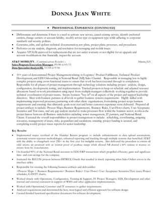 DONNA JEAN WHITE
 PROFESSIONAL EXPERIENCE (CONTINUED)
 Differentiate and determine if there is a need to activate new service, cancel existing service, identify preferred
carriers, change carriers or account liability, modify service type or equipment type while adhering to corporate
standards and security policies.
 Generates, edits, and updates technical documentation, test plans, project plans, processes, and procedures.
 Performs on-site analysis, diagnosis, and resolution for messaging and mobile issues.
 Acquires VP/GM approval for replacements that are not under warranty or not eligible for an upgrade and
account modifications that financially impact the account.
AT&T MOBILITY, [Communications Retailer] – Atlanta, GA
Sales Program Execution Manager, 09/06 to 03/15
Data Specialist Analyst III, 11/04 to 9/06
 10+ years of demonstrated Project Management relating to Logistics/ Product Fulfillment, Technical Product
Development, and EDI Onboarding in National Retail (NR) Sales Channel. Responsible in managing low to highly
complex projects using cross-functional teams to ensure that work has been executed through to completion.
Responsible for all phases of project management through technology solutions including project - analysis, design,
configuration, development, testing, and implementation. Tracked projects to keep on schedule and adjusted resource
allocations based on work prioritization using input from multiple managers collectively working together to provide
technical coordination of project teams. Secure business "buy-in" on all aspects of the project and support leadership
directives. Meet with business partners at all levels to gather business systems requirements. Highly skilled with
implementing improved processes, partnering with other client organizations, formulating project scope business
requirements and ensuring that ultimately goals were met and better customer experience were delivered. Prepared all
project artifacts to include: Process Maps, Business Requirements, Business Rules, User Flows charts, User Acceptance
Scenarios and Test cases, and any gap analysis needed to make processes flow within the business sector; works as the
project liaison between all Business stakeholders including senior management, IT partners, and National Retail
Clients. Executed the overall responsibilities in project management to include: scheduling, coordinating, assigning
resources, management of issues, risks, jeopardizes and escalations; ensuring project funding is secured, and
completing weekly project status reports for senior leadership.
Key Results:
 Implemented major overhaul of the Handset Return program to include enhancements to data upload automations,
systematic returns rejection methodologies, enhanced reporting and tracking through multiple systems that benefited AT&T
with the ability to chargeback over 2M+ in the first year for ineligible returns. Also delivered the procedure to ensure all
valid returns are processed with an internal proof of purchase receipt which allowed NR channel a 60% increase in revenue on
returns from the manufacturers.
 On-boarded 90% of the National Retail accounts to EDI/ERP transactions which propelled efficiency gains and significant
time- and cost-savings for the company.
 Instituted the RECON process between DITREX/Oracle that resulted in timely reporting when Sales Orders errors in the
interface tables.
 Responsible for creating the following business artifacts and deliverables:
>Process Maps > Business Requirements> Business Rules> User Flows> User Acceptance Scenarios/Test cases; Project
schedules, GANTT charts;
 Worked closely with Operations, Configuration, Training & Support, IT Project Managers, EDI, Development and other
internal and external customers in support of WMS and other application implementations.
 Worked with Operational, Customer and IT resources to gather requirements.
 Analyzed requirements and determined the best, most logical and efficient approach for software design.
 Created detailed functional specification documents for software development.
 