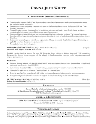 DONNA JEAN WHITE
 PROFESSIONAL EXPERIENCE (CONTINUED)
 Created detailed test plans for UAT and Regression level testing for software changes, application implementation testing
and integration testing as necessary.
 Executed on test plans, recorded & communicated issues to Configuration, Development, Architecture, EDI and Project
Managers as necessary.
 Provided first level support for issues related to applications, investigate and resolve issues directly for the facilities or
provide detailed information to second level support team when necessary.
 Determined the root cause of defects to prevent recurrence of the issues and quality problems. The Systems Analyst uses
data collected from inspections and testing procedures to determine the cause of quality issues and provide solutions that are
defect free.
 Documented system changes as were released to production (Change Awareness). Supplied knowledge and/or training as
applicable to roll-out changes across applicable sites.
 Provided after-hours first level support.
FOOTSTAR NETWORK SERVICES, [Major Athletic Footwear Retailer] Irving, TX
Technical Store Support Analyst II, 4/00 to 6/04
Provided excellent helpdesk support for more 2K Footaction Stores relating to desktop issues and POS transactions.
Recognized for being a strong teammate with the helpdesk by handling escalated concerns, vendor training programs and
assigned special projects.
Key Results:
 Answered inbound helpdesk calls with the highest ratio of most tickets logged/resolved ratio; maintained the 2nd highest on
my team in overall metrics from 2000-2002
 Demonstrated the ability to fill in at a moment’s notice, quickly mastering new systems, processes and workflows.
 Provided after-hours on-call support to Footaction Stores on a rotation basis.
 Retrieved sales files from stores through daily polling processes and generated sales reports for senior management.
 Managed install projects where I coordinated the upgrade of store system during the roll out of Windows 7
GE CAPITAL CARD SERVICES [Credit Card Bank] – Atlanta, GA
Probate Account Manager, 5/97 to 9/99
EDUCATION
Pursued Bachelor of Science in Accounting, attended 1990-1992
A+ Certification Operating Systems/Hardware Technologies, October 2003- CompTIA
PMP Certification (work in progress)
AWARDS AND RECOGNITION
*2008- President’s Circle of Excellence Award - “AT&T highest award of recognition”
Women of AT&T (WOA), 2011 – Currently
TECHNOLOGY SUMMARY
Software Applications Install / Support  JDA POS (Point-of-Sale)  Oracle 11i  SQL  EDI Systems  Microsoft Office
Suite – MS Word, Excel, PowerPoint, Visio & Project  Care /Telegence billing systems  Networking (printers, SAP,
desktops & other peripheral equipment)  Smartphone Data Support  Sharepoint  Warehouse Management Systems(WMS)
 