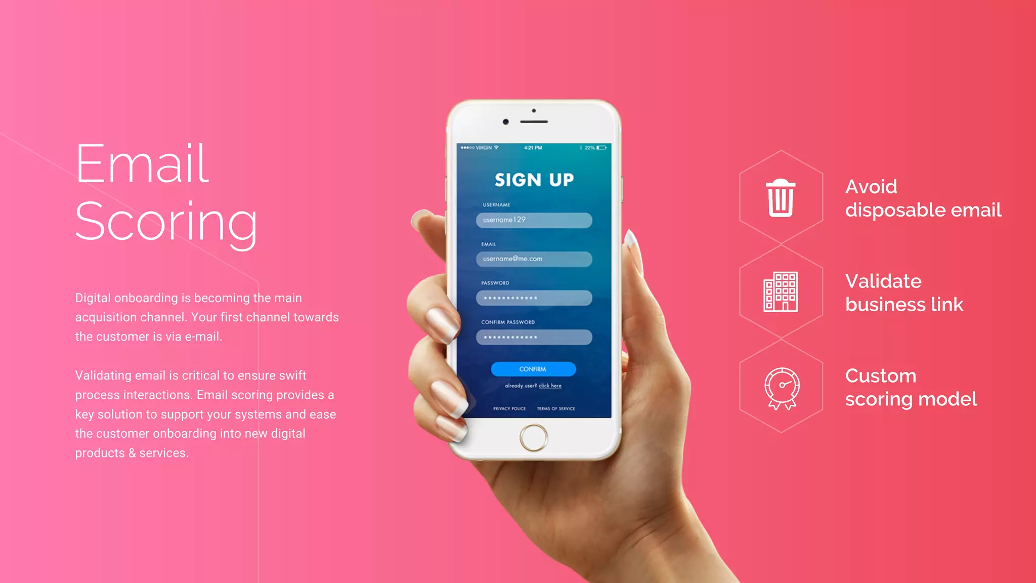 Avoid
disposable email
Validate
business link
Custom
scoring model
Email
Scoring
Digital onboarding is becoming the main
acquisition channel. Your first channel towards
the customer is via e-mail.
Validating email is critical to ensure swift
process interactions. Email scoring provides a
key solution to support your systems and ease
the customer onboarding into new digital
products & services.