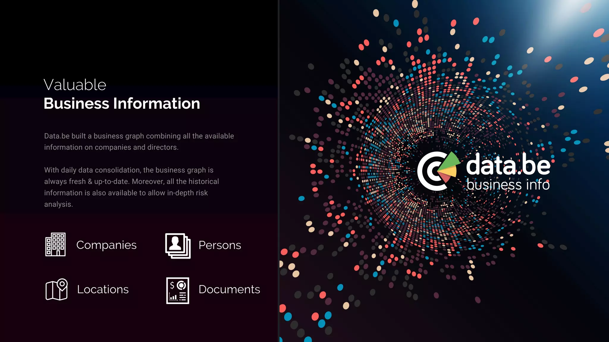 Data.be built a business graph combining all the available
information on companies and directors.
With daily data consolidation, the business graph is
always fresh & up-to-date. Moreover, all the historical
information is also available to allow in-depth risk
analysis.
Valuable
Business Information
Companies Persons
Locations Documents