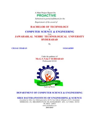 A Main Project Report On
PROACTIVE
Submitted in partial fulfillment for the
Requirement of the award of
BACHELOR OF TECHNOLOGY
In
COMPUTER SCIENCE & ENGINEERING
From
JAWAHARLAL NEHRU TECHNOLOGICAL UNIVERSITY
HYDERABAD
By
CH.SAI CHARAN 11E41A05B9
Under the guidance of
Mr.G.V.N.K.V SUBBARAO
Professor& H.O.D
DEPARTMENT OF COMPUTER SCIENCE & ENGINEERING
SREE DATTHA INSTITUTE OF ENGINEERING & SCIENCE
(Accredited by NBA, New DelhiApproved by AICTE, New Delhi & Affiliated to JNTU, Hyderabad)
SHERIGUDA (V), IBRAHIMPATNAM (M), RANGAREDDY (DT). A.P. INDIA -501510
Ph: 08414- 320919
www.sreedattha.ac.in
2014-2015
 